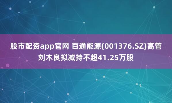 股市配资app官网 百通能源(001376.SZ)高管刘木良拟减持不超41.25万股