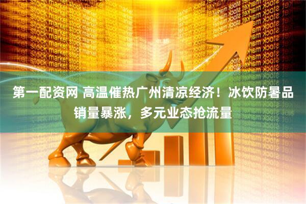 第一配资网 高温催热广州清凉经济！冰饮防暑品销量暴涨，多元业态抢流量