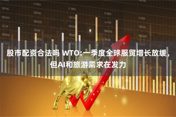 股市配资合法吗 WTO:一季度全球服贸增长放缓，但AI和旅游需求在发力