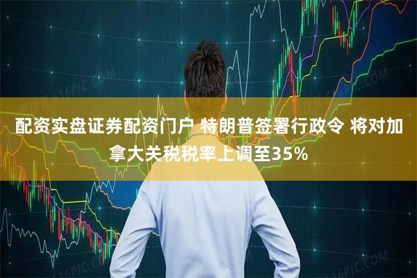 配资实盘证券配资门户 特朗普签署行政令 将对加拿大关税税率上调至35%