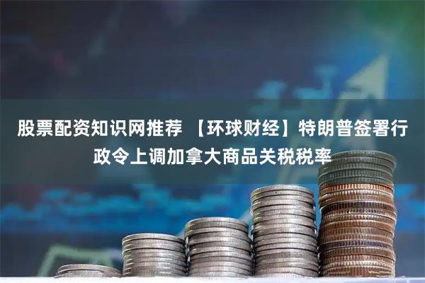 股票配资知识网推荐 【环球财经】特朗普签署行政令上调加拿大商品关税税率