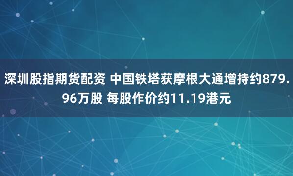 深圳股指期货配资 中国铁塔获摩根大通增持约879.96万股 每股作价约11.19港元