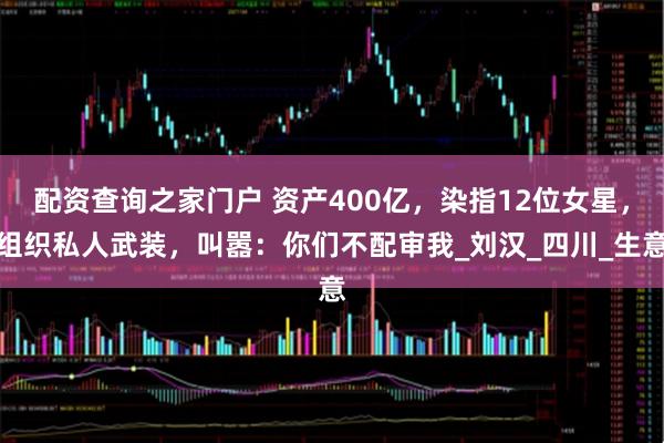 配资查询之家门户 资产400亿，染指12位女星，组织私人武装，叫嚣：你们不配审我_刘汉_四川_生意