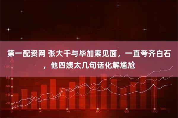 第一配资网 张大千与毕加索见面，一直夸齐白石，他四姨太几句话化解尴尬