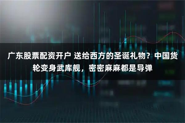 广东股票配资开户 送给西方的圣诞礼物？中国货轮变身武库舰，密密麻麻都是导弹