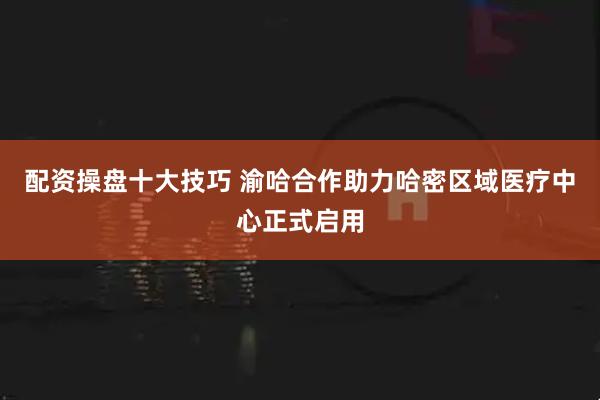 配资操盘十大技巧 渝哈合作助力哈密区域医疗中心正式启用
